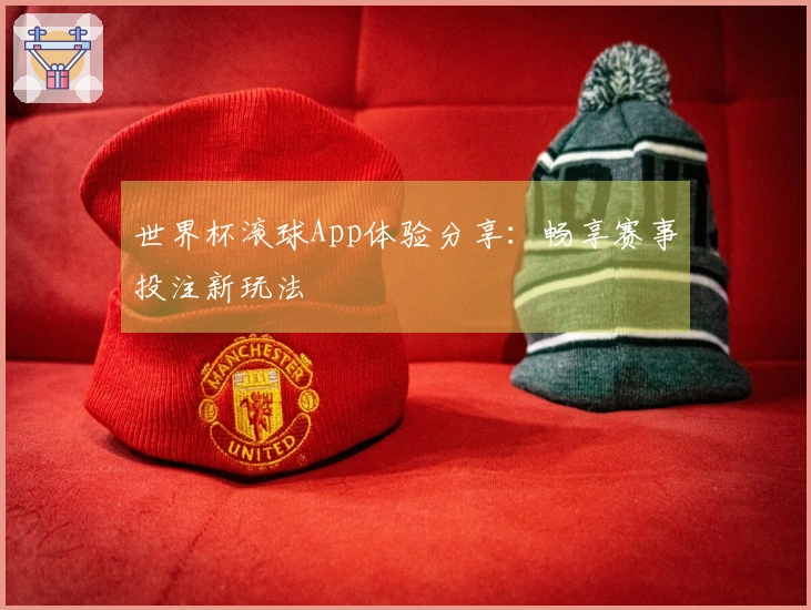 世界杯滚球App体验分享：畅享赛事投注新玩法