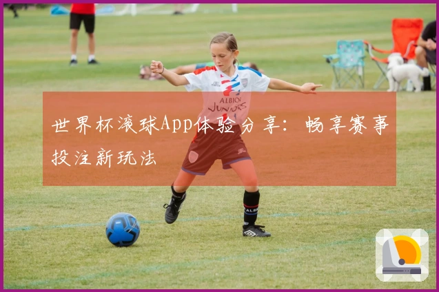 世界杯滚球App体验分享：畅享赛事投注新玩法